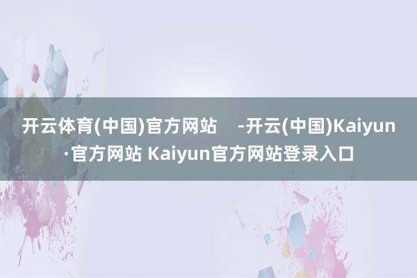 开云体育(中国)官方网站    -开云(中国)Kaiyun·官方网站 Kaiyun官方网站登录入口